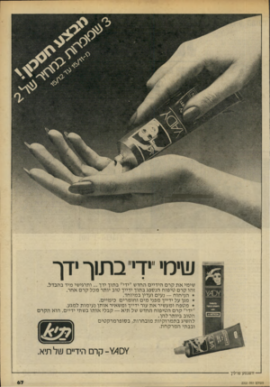 העולם הזה - גליון 2202 - 14 בנובמבר 1979 - עמוד 67 | שימי יך׳ בתוך ידך שימי א ת קרם הידיים החדש ״ידי״ בתוך ידך ...ותרגישי מיד בהבדל. זהו קרם טיפוח הנספג בתוך ידייך טוב יותר מכל קרם אחר. הניחוח — נעים ועדין